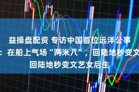 益操盘配资 专访中国首位远洋公事船女船主：在船上气场“两米八”，回陆地秒变文艺女后生