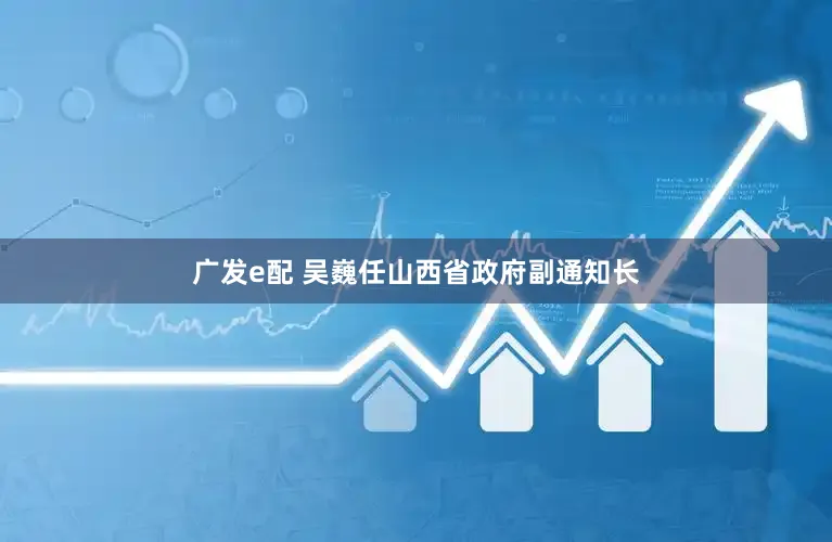 广发e配 吴巍任山西省政府副通知长