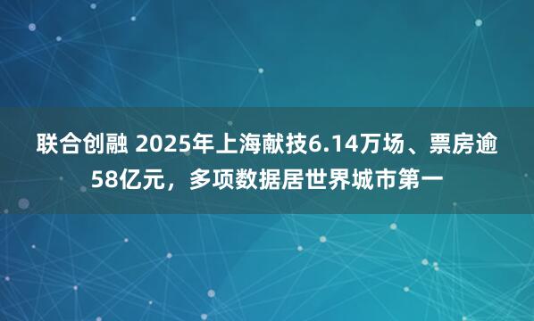 联合创融 2025年上海献技6.14万场、票房逾58亿元，多项数据居世界城市第一
