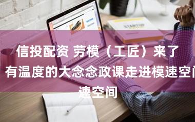 信投配资 劳模（工匠）来了！有温度的大念念政课走进模速空间