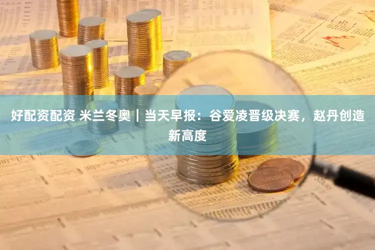 好配资配资 米兰冬奥｜当天早报：谷爱凌晋级决赛，赵丹创造新高度