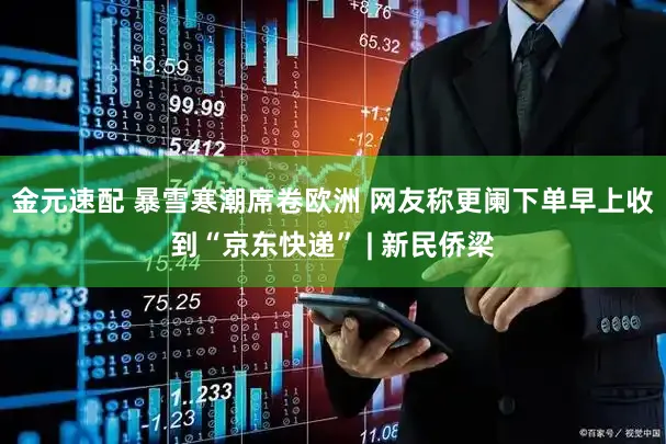 金元速配 暴雪寒潮席卷欧洲 网友称更阑下单早上收到“京东快递” | 新民侨梁