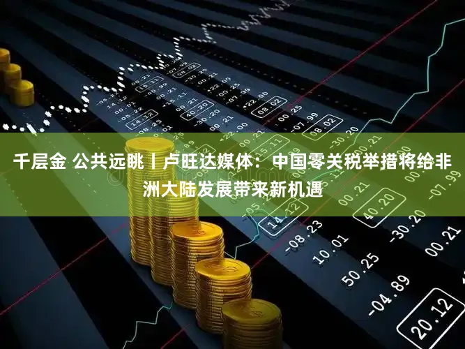 千层金 公共远眺丨卢旺达媒体：中国零关税举措将给非洲大陆发展带来新机遇