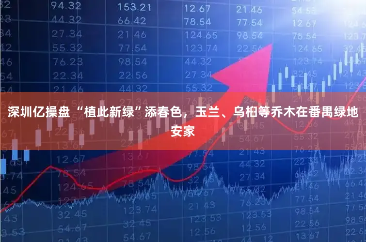 深圳亿操盘 “植此新绿”添春色，玉兰、乌桕等乔木在番禺绿地安家