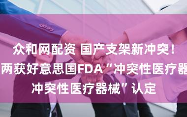 众和网配资 国产支架新冲突！一个月内两获好意思国FDA“冲突性医疗器械”认定