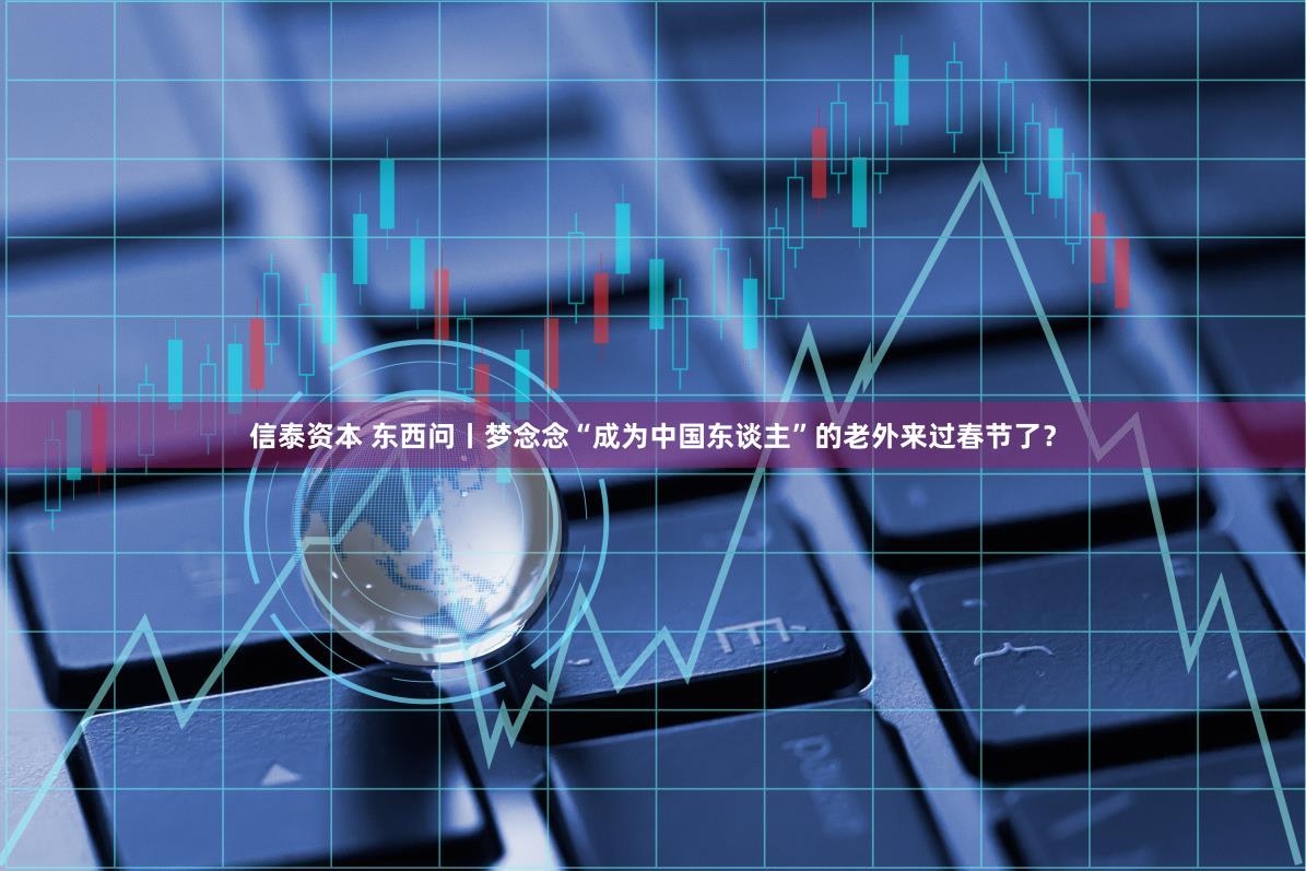 信泰资本 东西问丨梦念念“成为中国东谈主”的老外来过春节了？