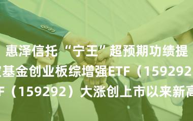 惠泽信托 “宁王”超预期功绩提振阛阓，华宝基金创业板综增强ETF（159292）大涨创上市以来新高！