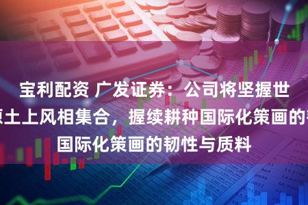 宝利配资 广发证券：公司将坚握世界视线与原土上风相集合，握续耕种国际化策画的韧性与质料