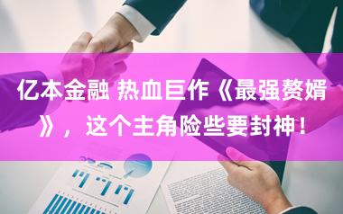 亿本金融 热血巨作《最强赘婿》，这个主角险些要封神！