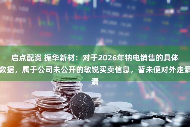 启点配资 振华新材：对于2026年钠电销售的具体数据，属于公司未公开的敏锐买卖信息，暂未便对外走漏