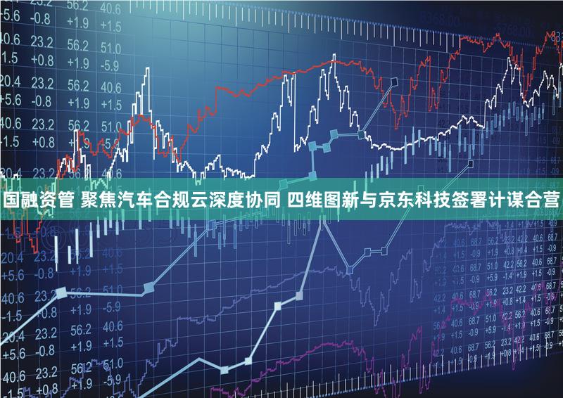 国融资管 聚焦汽车合规云深度协同 四维图新与京东科技签署计谋合营