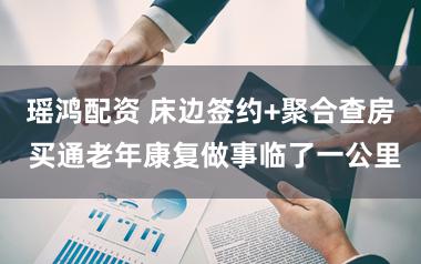 瑶鸿配资 床边签约+聚合查房 买通老年康复做事临了一公里