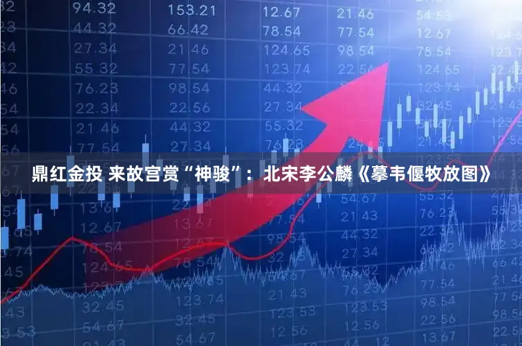 鼎红金投 来故宫赏“神骏”：北宋李公麟《摹韦偃牧放图》
