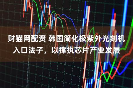 财猫网配资 韩国简化极紫外光刻机入口法子，以撑执芯片产业发展
