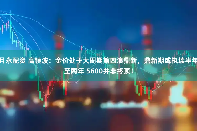 月永配资 高镇波：金价处于大周期第四浪鼎新，鼎新期或执续半年至两年 5600并非终顶！