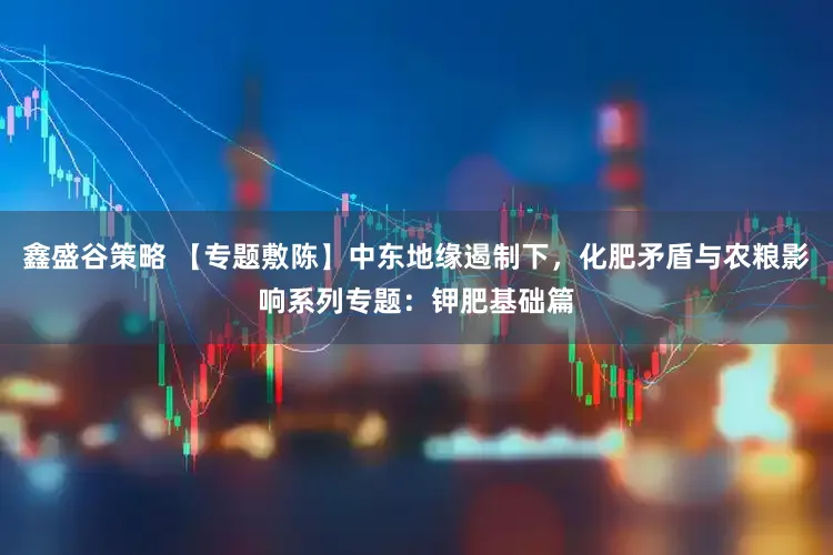 鑫盛谷策略 【专题敷陈】中东地缘遏制下，化肥矛盾与农粮影响系列专题：钾肥基础篇