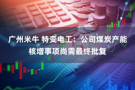 广州米牛 特变电工：公司煤炭产能核增事项尚需最终批复