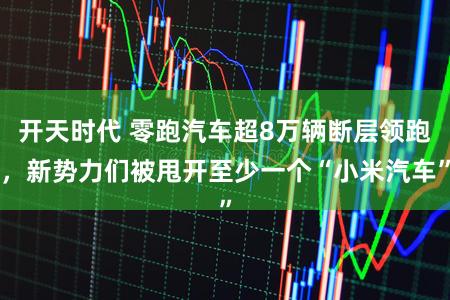开天时代 零跑汽车超8万辆断层领跑,新势力们被甩开至少一个“小米汽车”