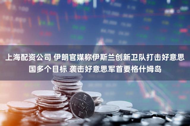 上海配资公司 伊朗官媒称伊斯兰创新卫队打击好意思国多个目标 袭击好意思军首要格什姆岛