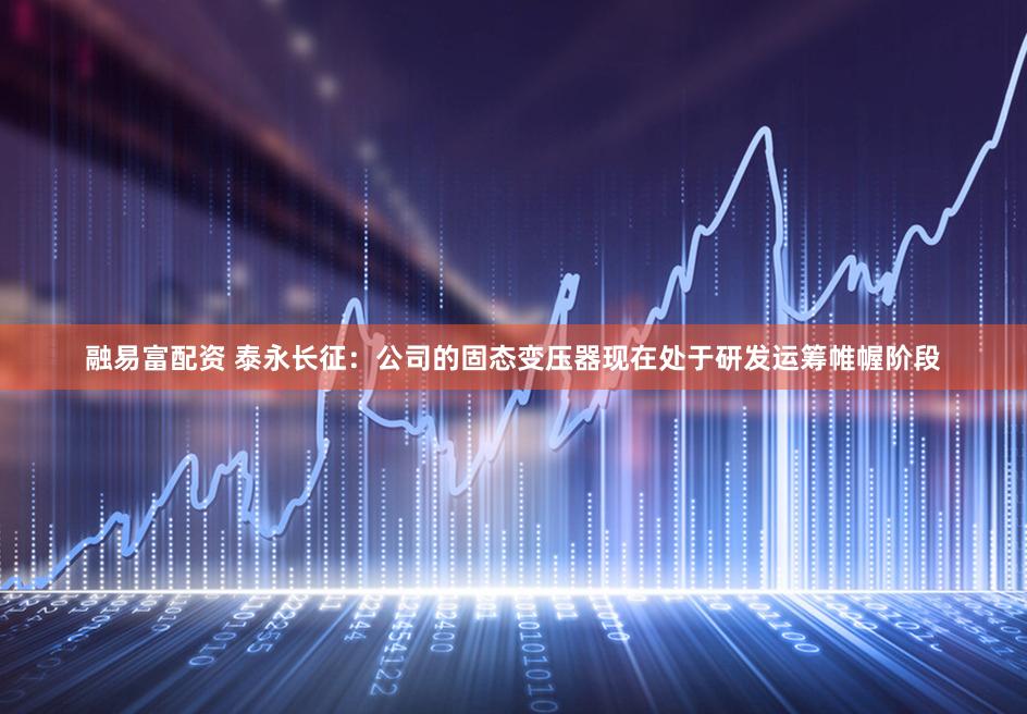 融易富配资 泰永长征：公司的固态变压器现在处于研发运筹帷幄阶段