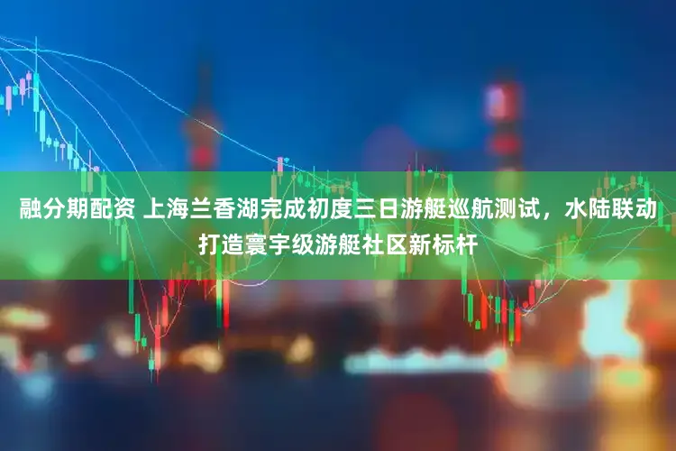 融分期配资 上海兰香湖完成初度三日游艇巡航测试，水陆联动打造寰宇级游艇社区新标杆