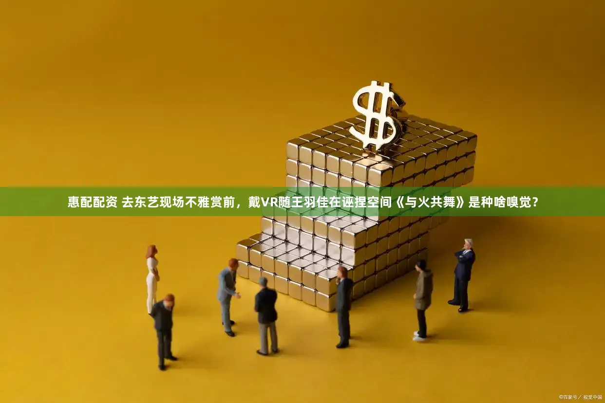 惠配配资 去东艺现场不雅赏前，戴VR随王羽佳在诬捏空间《与火共舞》是种啥嗅觉？