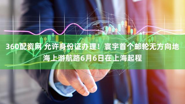 360配资网 允许身份证办理！寰宇首个邮轮无方向地海上游航路6月6日在上海起程