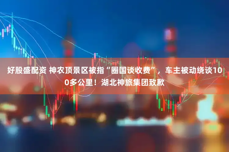 好股盛配资 神农顶景区被指“圈国谈收费”，车主被动绕谈100多公里！湖北神旅集团致歉
