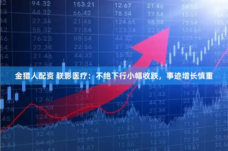 金猎人配资 联影医疗：不绝下行小幅收跌，事迹增长慎重