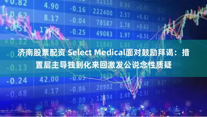 济南股票配资 Select Medical面对鼓励拜谒：措置层主导独到化来回激发公说念性质疑
