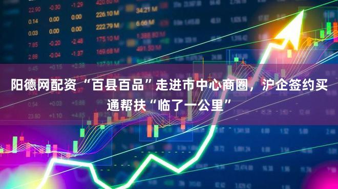 阳德网配资 “百县百品”走进市中心商圈，沪企签约买通帮扶“临了一公里”