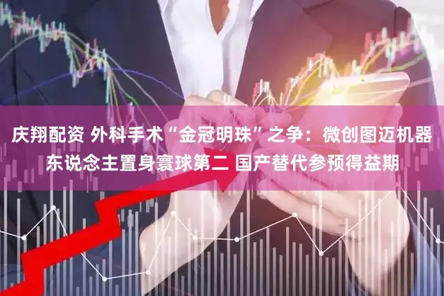 庆翔配资 外科手术“金冠明珠”之争：微创图迈机器东说念主置身寰球第二 国产替代参预得益期
