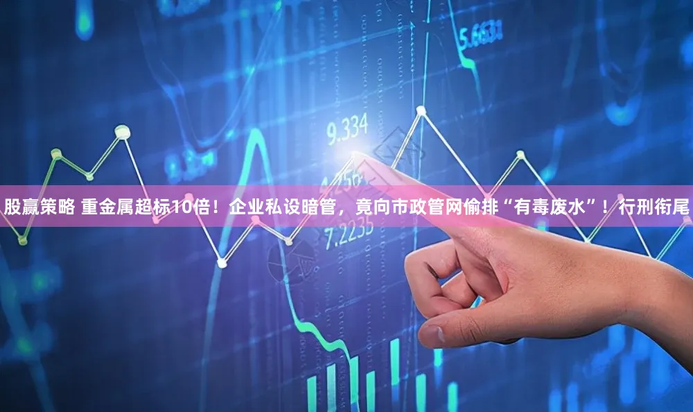 股赢策略 重金属超标10倍！企业私设暗管，竟向市政管网偷排“有毒废水”！行刑衔尾