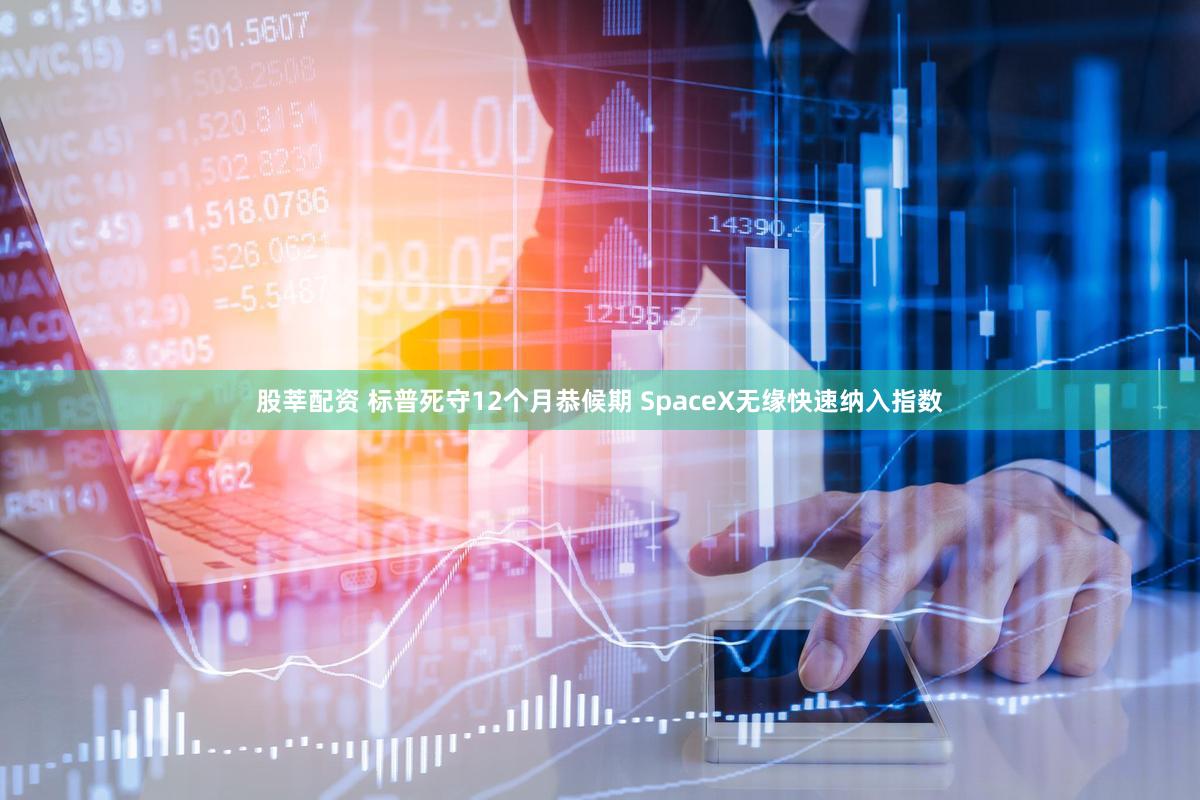 股莘配资 标普死守12个月恭候期 SpaceX无缘快速纳入指数