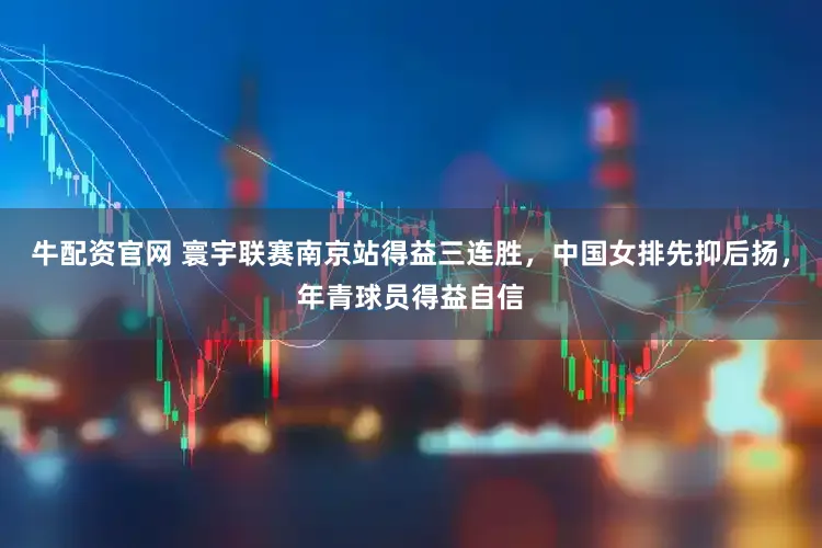 牛配资官网 寰宇联赛南京站得益三连胜，中国女排先抑后扬，年青球员得益自信