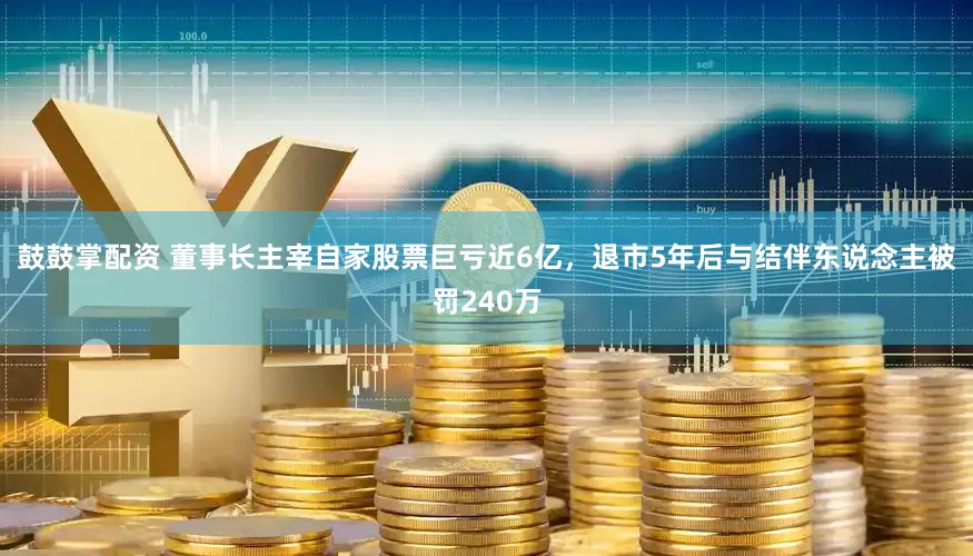 鼓鼓掌配资 董事长主宰自家股票巨亏近6亿，退市5年后与结伴东说念主被罚240万