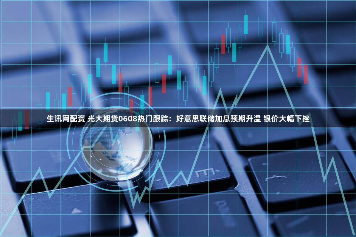 生讯网配资 光大期货0608热门跟踪：好意思联储加息预期升温 银价大幅下挫