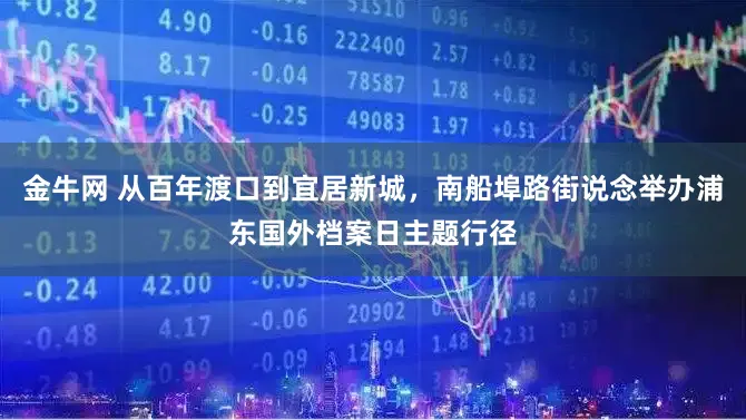 金牛网 从百年渡口到宜居新城，南船埠路街说念举办浦东国外档案日主题行径