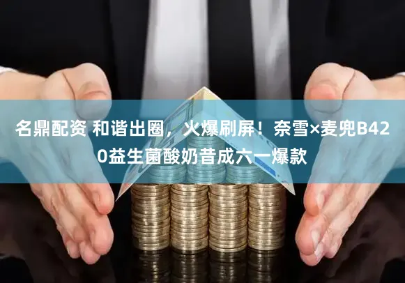 名鼎配资 和谐出圈，火爆刷屏！奈雪×麦兜B420益生菌酸奶昔成六一爆款