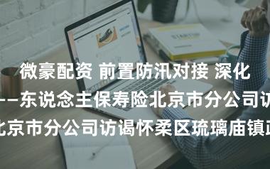 微豪配资 前置防汛对接 深化政企协同服务——东说念主保寿险北京市分公司访谒怀柔区琉璃庙镇政府