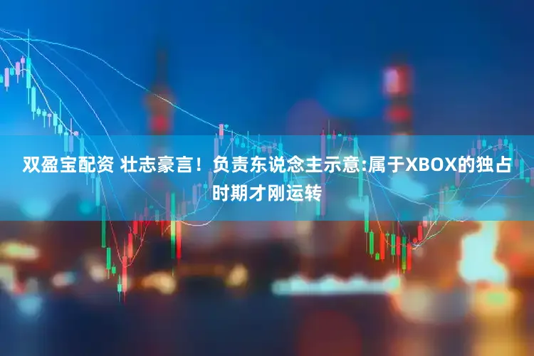 双盈宝配资 壮志豪言！负责东说念主示意:属于XBOX的独占时期才刚运转