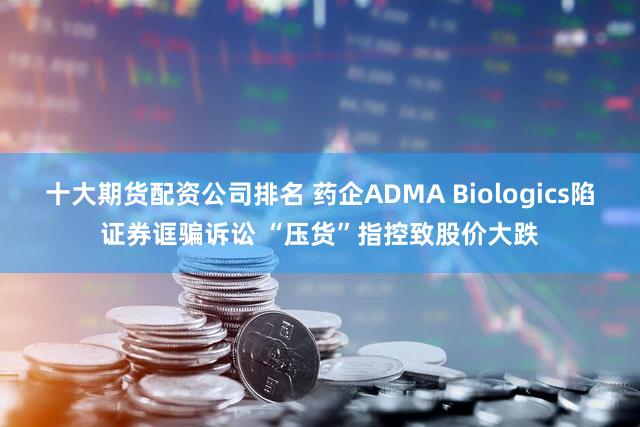 十大期货配资公司排名 药企ADMA Biologics陷证券诓骗诉讼 “压货”指控致股价大跌