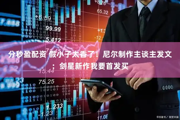 分秒盈配资 假小子太香了！尼尔制作主谈主发文：剑星新作我要首发买