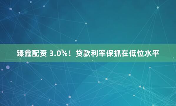 臻鑫配资 3.0%！贷款利率保抓在低位水平