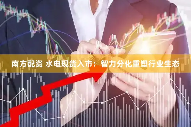 南方配资 水电现货入市：智力分化重塑行业生态