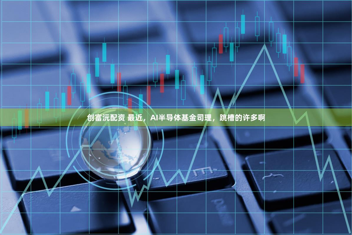 创富沅配资 最近，AI半导体基金司理，跳槽的许多啊