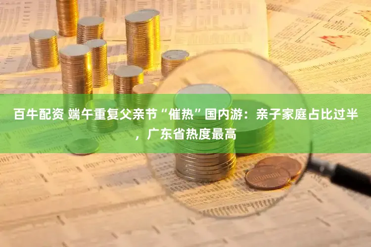 百牛配资 端午重复父亲节“催热”国内游：亲子家庭占比过半，广东省热度最高