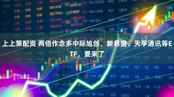 上上策配资 两倍作念多中际旭创、新易盛、天孚通讯等ETF，要来了