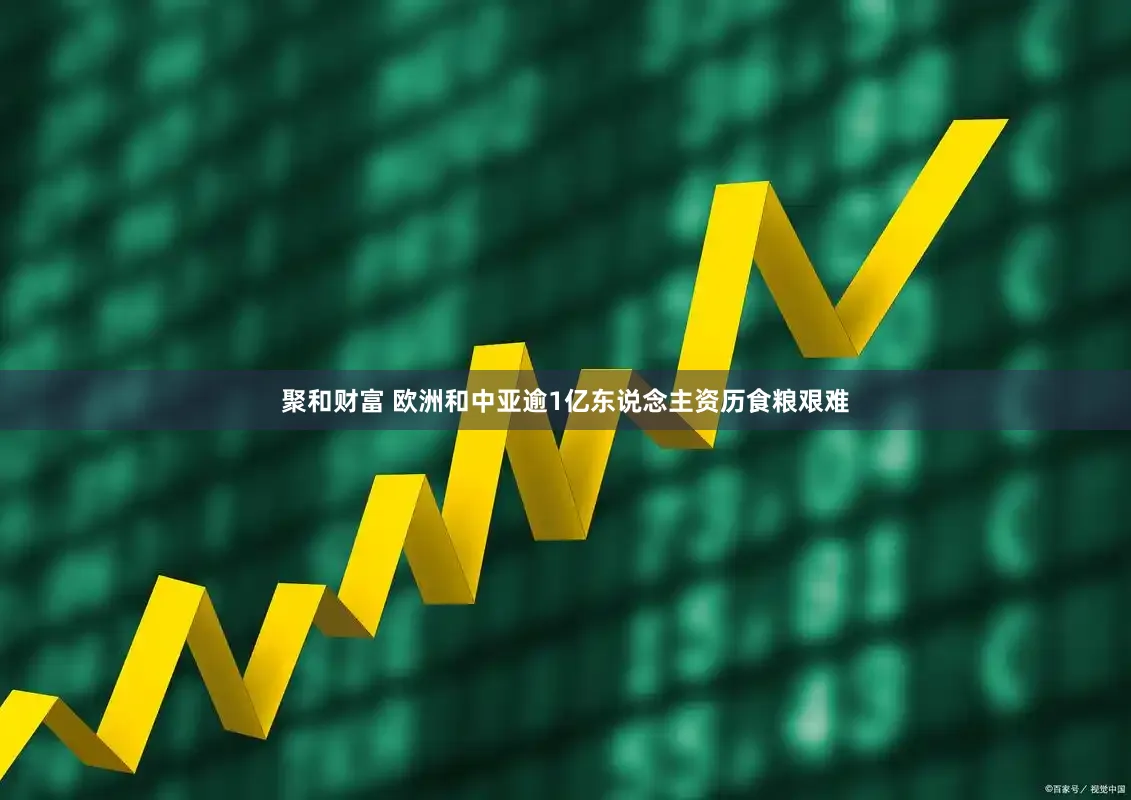 聚和财富 欧洲和中亚逾1亿东说念主资历食粮艰难