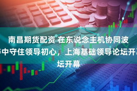 南昌期货配资 在东说念主机协同波涛中守住领导初心，上海基础领导论坛开幕